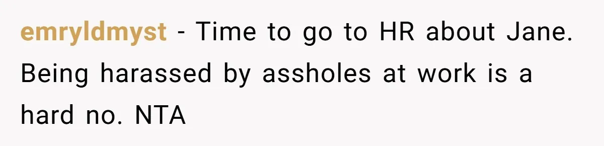 emryldmyst − Time to go to HR about Jane. Being harassed by assholes at work is a hard no. NTA