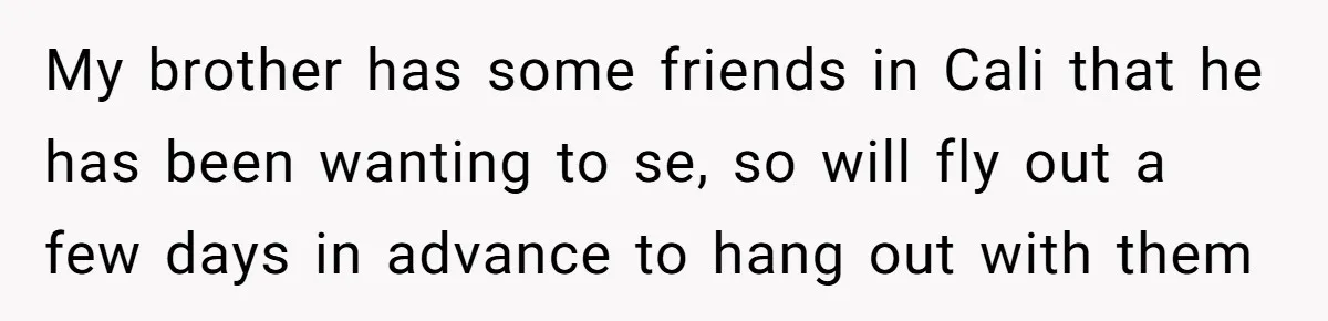 My brother has some friends in Cali that he has been wanting to se, so will fly out a few days in advance to hang out with them