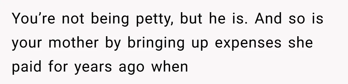 You’re not being petty, but he is. And so is your mother by bringing up expenses she paid for years ago when