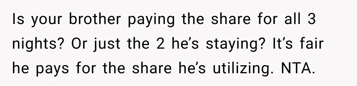 Is your brother paying the share for all 3 nights? Or just the 2 he’s staying? It’s fair he pays for the share he’s utilizing. NTA.