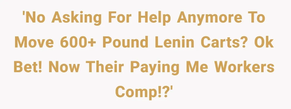 'No asking for help anymore to move 600+ pound lenin carts? Ok bet! Now their paying me workers comp!?'