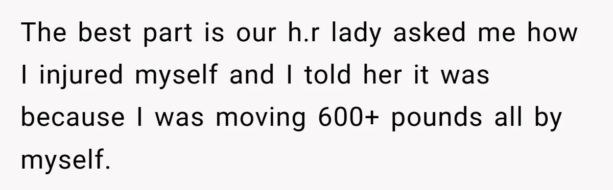 The best part is our h.r lady asked me how I injured myself and I told her it was because I was moving 600+ pounds all by myself.