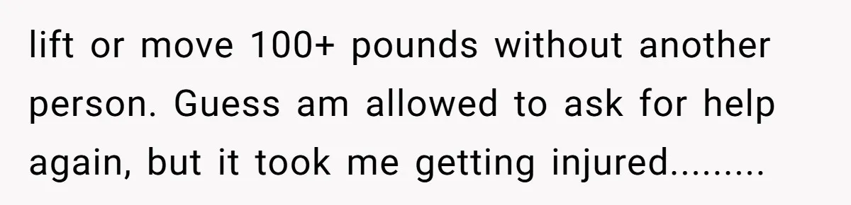 lift or move 100+ pounds without another person. Guess am allowed to ask for help again, but it took me getting injured.........