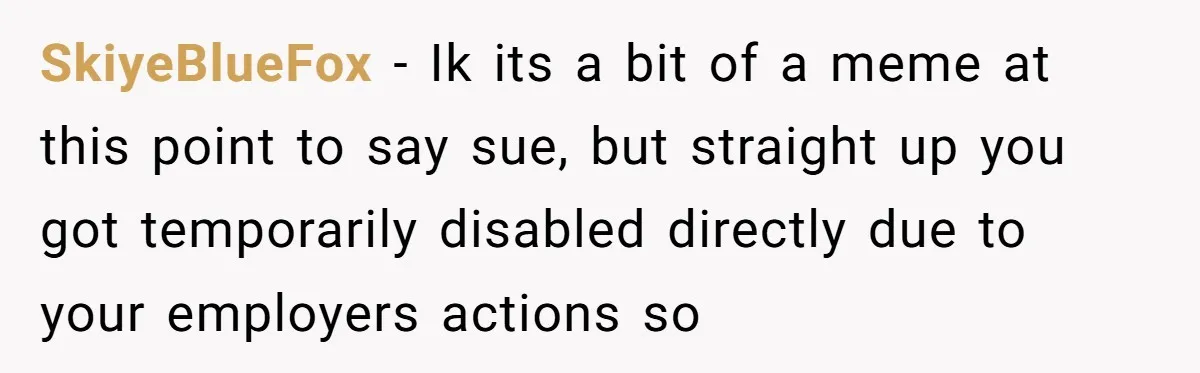 SkiyeBlueFox − Ik its a bit of a meme at this point to say sue, but straight up you got temporarily disabled directly due to your employers actions so