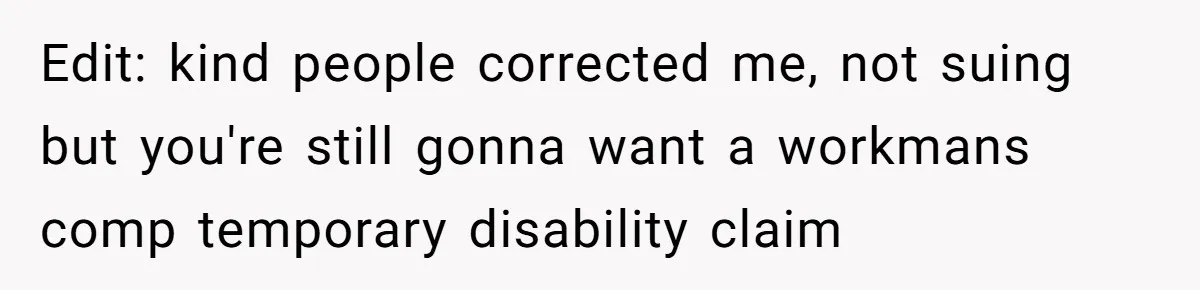 Edit: kind people corrected me, not suing but you're still gonna want a workmans comp temporary disability claim