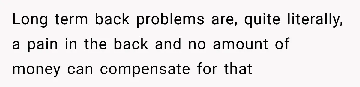 Long term back problems are, quite literally, a pain in the back and no amount of money can compensate for that