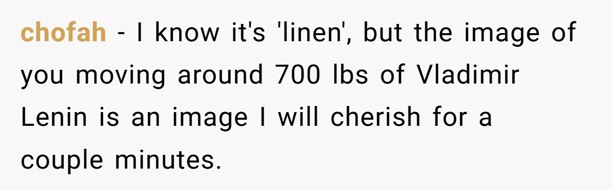 chofah − I know it's 'linen', but the image of you moving around 700 lbs of Vladimir Lenin is an image I will cherish for a couple minutes.