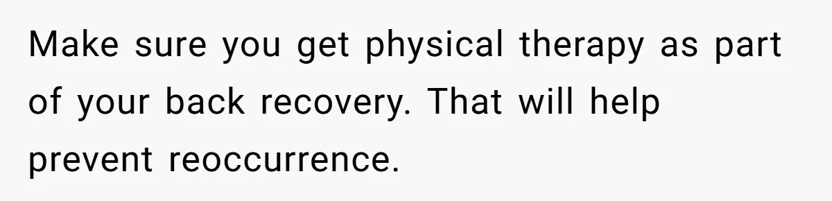 Make sure you get physical therapy as part of your back recovery. That will help prevent reoccurrence.