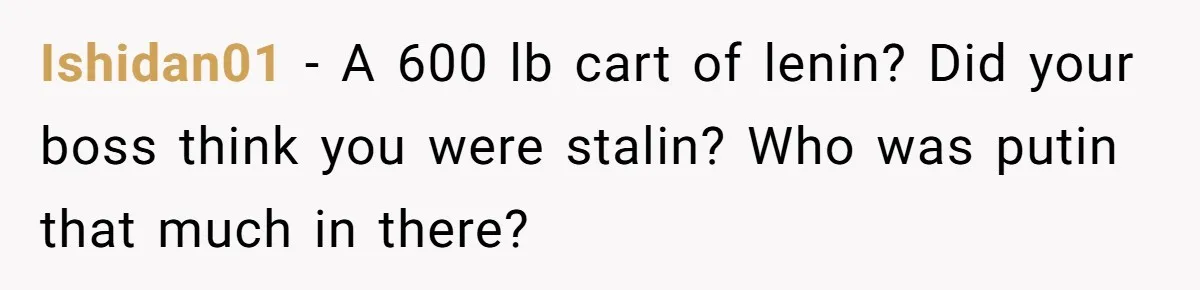 Ishidan01 − A 600 lb cart of lenin? Did your boss think you were stalin? Who was putin that much in there?