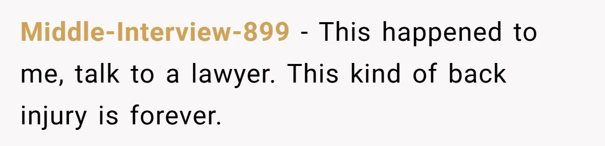 Middle-Interview-899 − This happened to me, talk to a lawyer. This kind of back injury is forever.