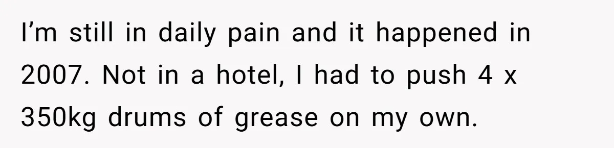I’m still in daily pain and it happened in 2007. Not in a hotel, I had to push 4 x 350kg drums of grease on my own.