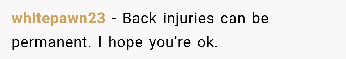 whitepawn23 − Back injuries can be permanent. I hope you’re ok.