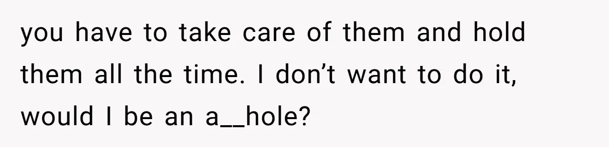you have to take care of them and hold them all the time. I don’t want to do it, would I be an a__hole?