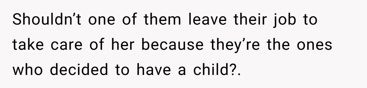 Shouldn’t one of them leave their job to take care of her because they’re the ones who decided to have a child?.