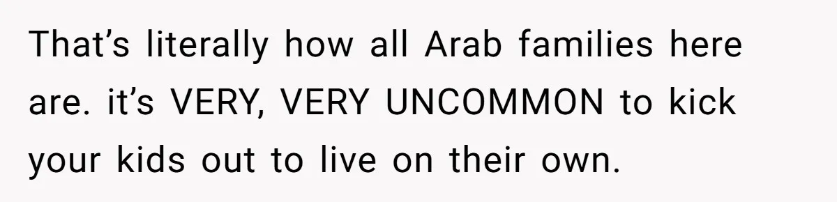 That’s literally how all Arab families here are. it’s VERY, VERY UNCOMMON to kick your kids out to live on their own.