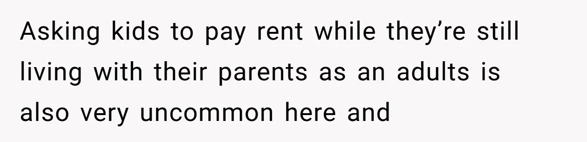 Asking kids to pay rent while they’re still living with their parents as an adults is also very uncommon here and