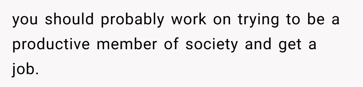 you should probably work on trying to be a productive member of society and get a job.