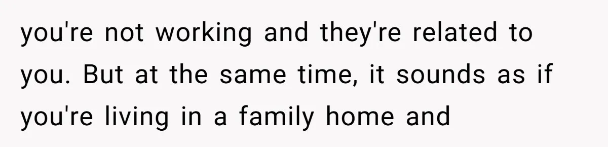you're not working and they're related to you. But at the same time, it sounds as if you're living in a family home and