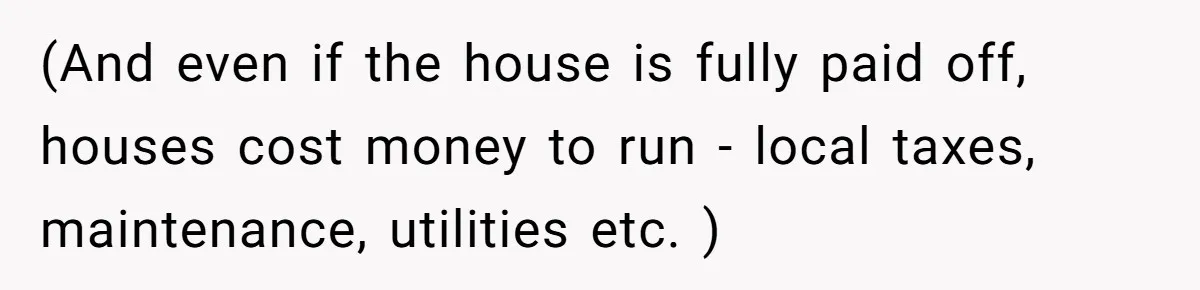 (And even if the house is fully paid off, houses cost money to run - local taxes, maintenance, utilities etc. )