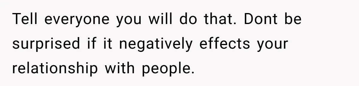 Tell everyone you will do that. Dont be surprised if it negatively effects your relationship with people.
