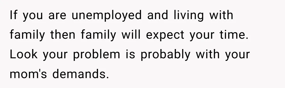 If you are unemployed and living with family then family will expect your time. Look your problem is probably with your mom's demands.