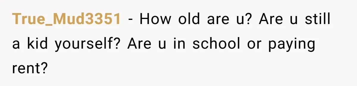 True_Mud3351 − How old are u? Are u still a kid yourself? Are u in school or paying rent?