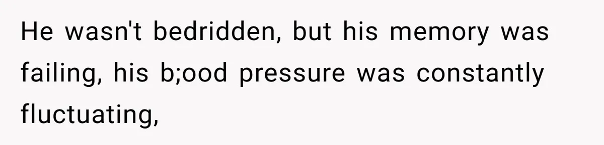 He wasn't bedridden, but his memory was failing, his b;ood pressure was constantly fluctuating,