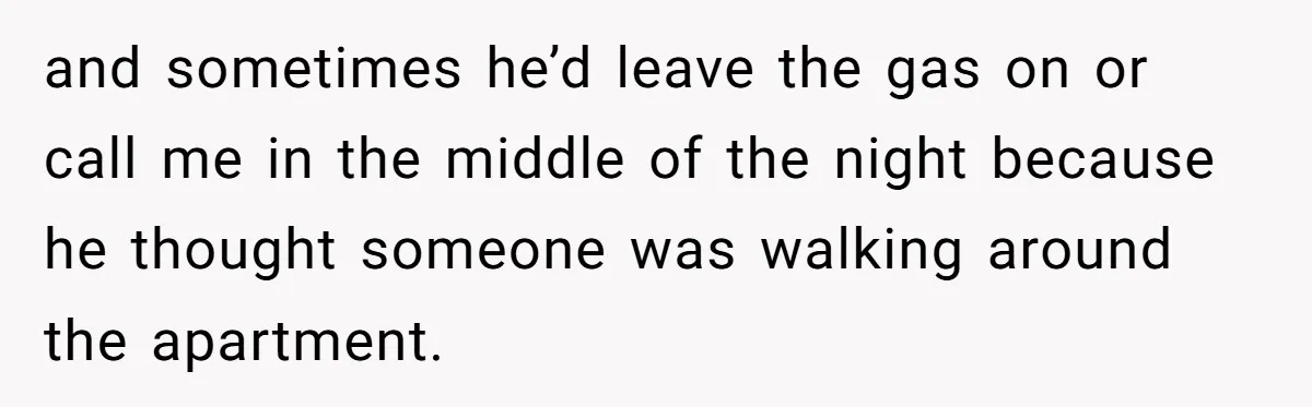 and sometimes he’d leave the gas on or call me in the middle of the night because he thought someone was walking around the apartment.