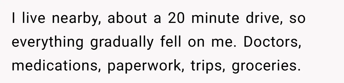 I live nearby, about a 20 minute drive, so everything gradually fell on me. Doctors, medications, paperwork, trips, groceries.