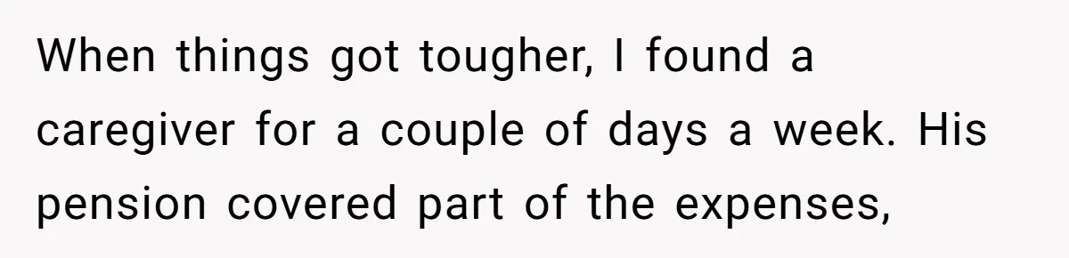 When things got tougher, I found a caregiver for a couple of days a week. His pension covered part of the expenses,
