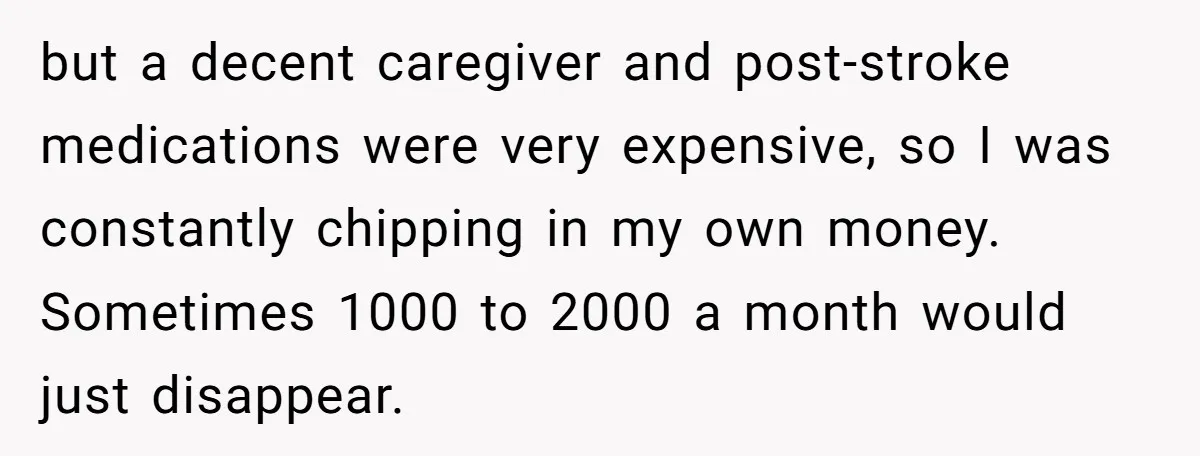 but a decent caregiver and post-stroke medications were very expensive, so I was constantly chipping in my own money. Sometimes 1000 to 2000 a month would just disappear.