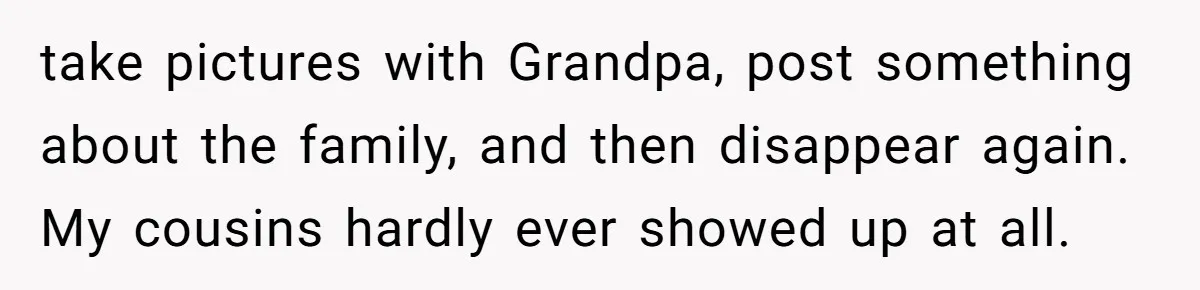 take pictures with Grandpa, post something about the family, and then disappear again. My cousins hardly ever showed up at all.