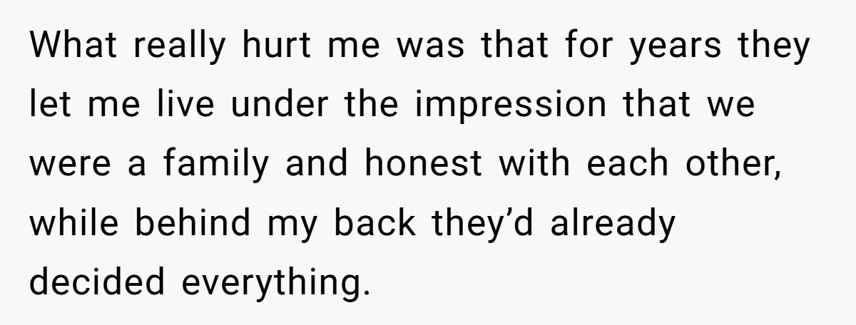 What really hurt me was that for years they let me live under the impression that we were a family and honest with each other, while behind my back they’d...