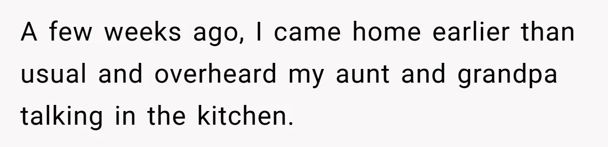 A few weeks ago, I came home earlier than usual and overheard my aunt and grandpa talking in the kitchen.