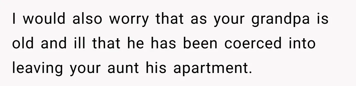 I would also worry that as your grandpa is old and ill that he has been coerced into leaving your aunt his apartment.