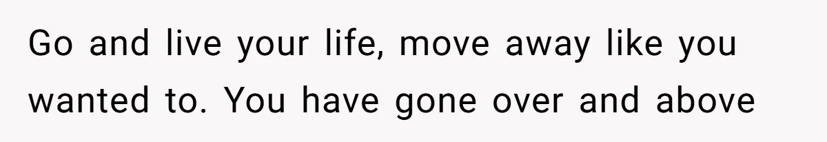 Go and live your life, move away like you wanted to. You have gone over and above