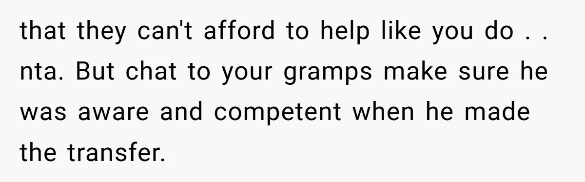 that they can't afford to help like you do . . nta. But chat to your gramps make sure he was aware and competent when he made the transfer.