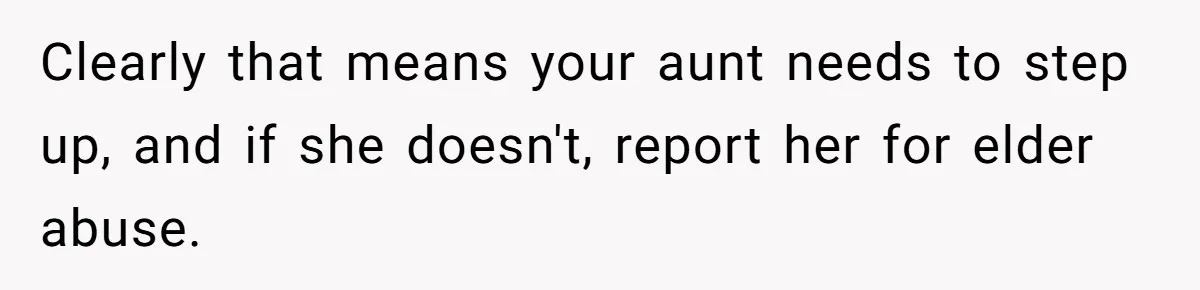 Clearly that means your aunt needs to step up, and if she doesn't, report her for elder abuse.