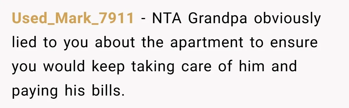 Used_Mark_7911 − NTA Grandpa obviously lied to you about the apartment to ensure you would keep taking care of him and paying his bills.