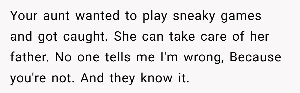 Your aunt wanted to play sneaky games and got caught. She can take care of her father. No one tells me I'm wrong, Because you're not. And they know it.