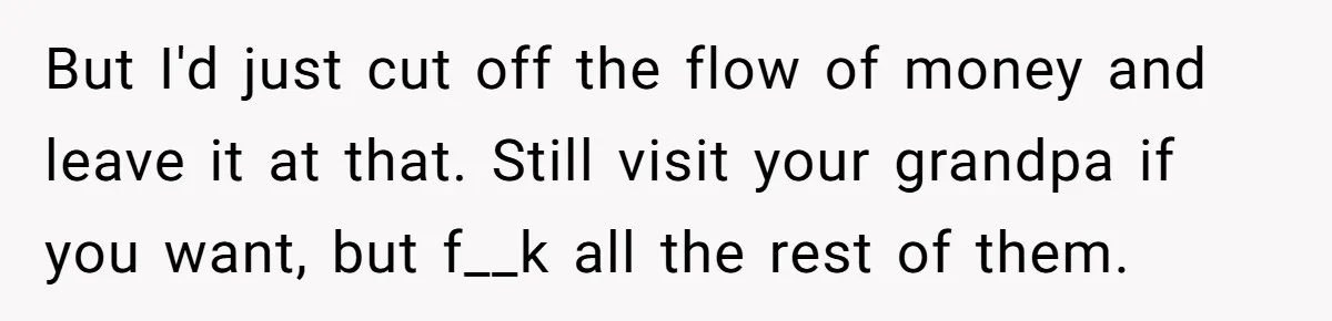 But I'd just cut off the flow of money and leave it at that. Still visit your grandpa if you want, but f__k all the rest of them.