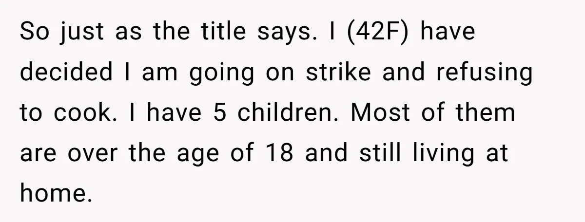 So just as the title says. I (42F) have decided I am going on strike and refusing to cook. I have 5 children. Most of them are over the age...