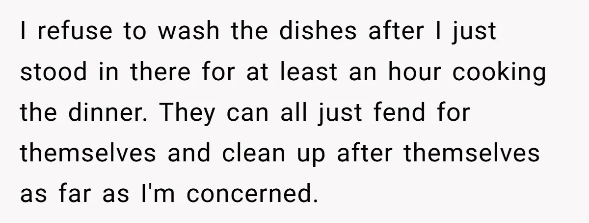 I refuse to wash the dishes after I just stood in there for at least an hour cooking the dinner. They can all just fend for themselves and clean up...