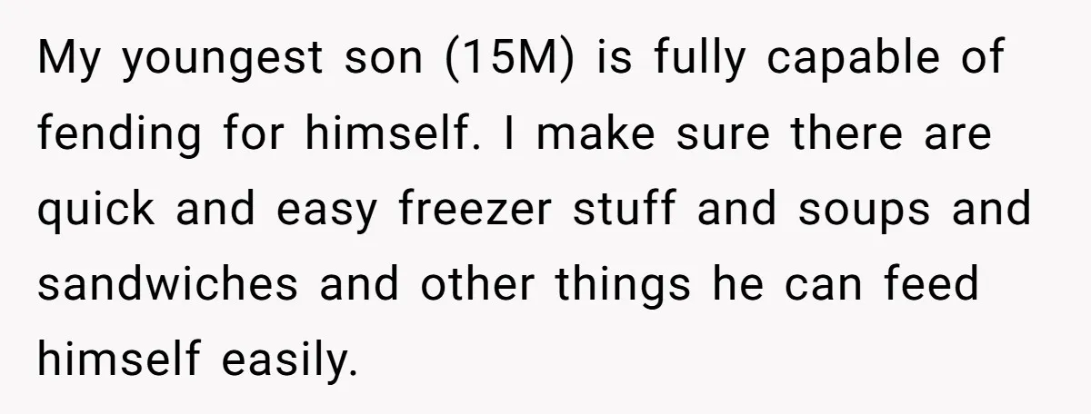 My youngest son (15M) is fully capable of fending for himself. I make sure there are quick and easy freezer stuff and soups and sandwiches and other things he can...