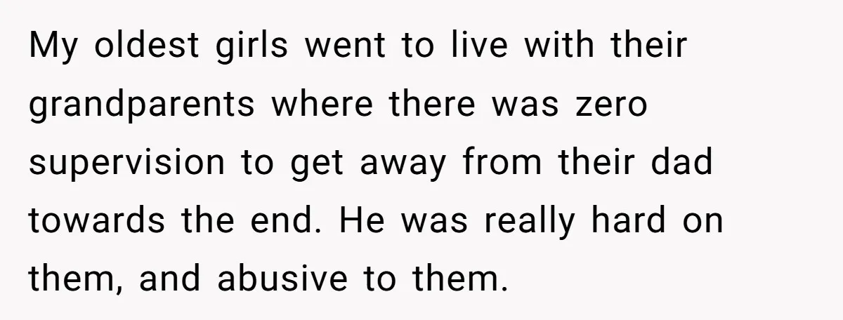 My oldest girls went to live with their grandparents where there was zero supervision to get away from their dad towards the end. He was really hard on them, and...