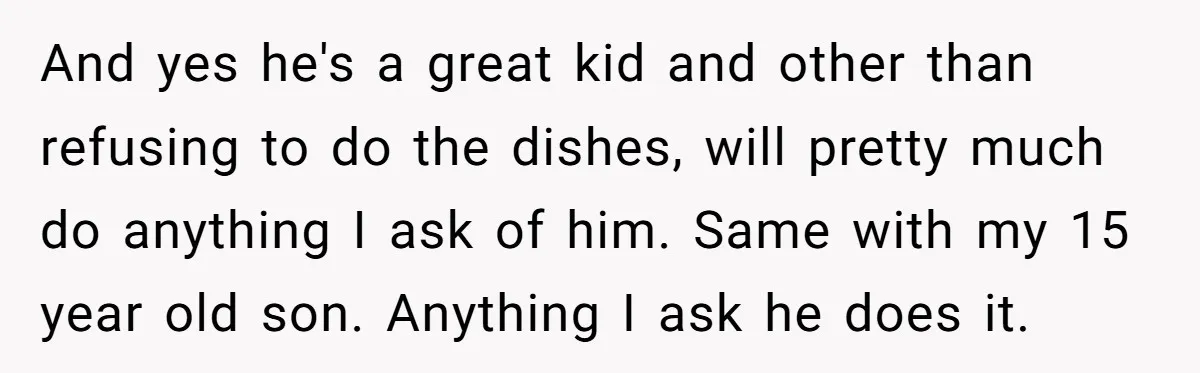 And yes he's a great kid and other than refusing to do the dishes, will pretty much do anything I ask of him. Same with my 15 year old son....