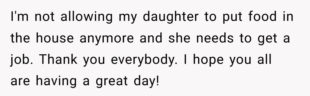 I'm not allowing my daughter to put food in the house anymore and she needs to get a job. Thank you everybody. I hope you all are having a great...