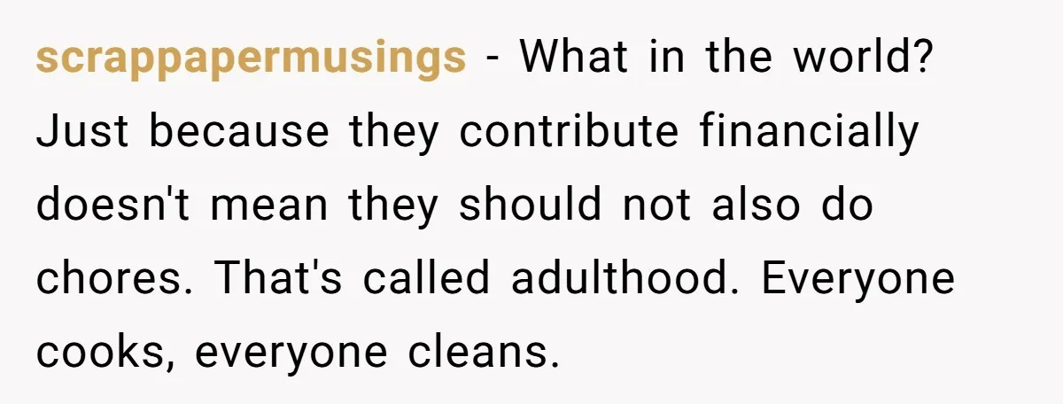 scrappapermusings − What in the world? Just because they contribute financially doesn't mean they should not also do chores. That's called adulthood. Everyone cooks, everyone cleans.