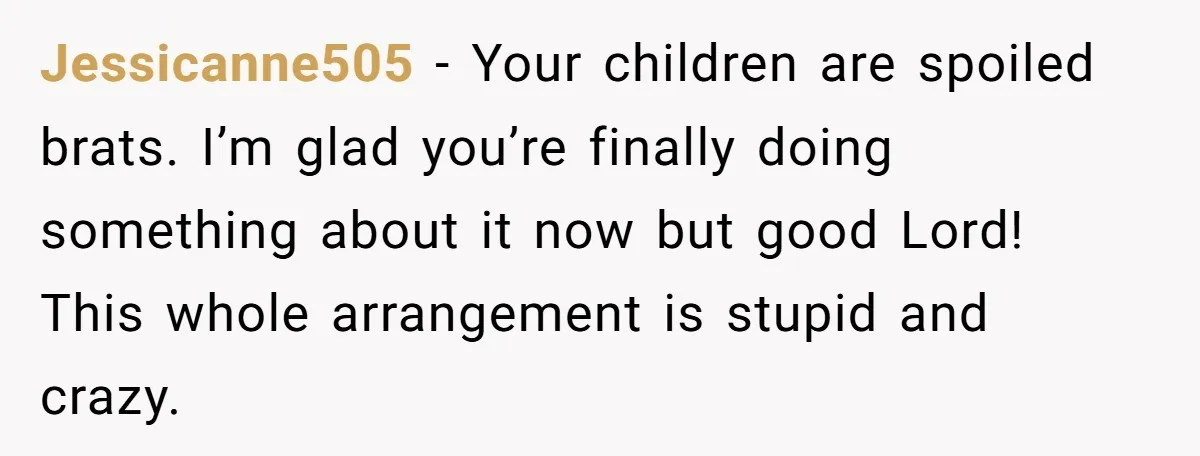 Jessicanne505 − Your children are spoiled brats. I’m glad you’re finally doing something about it now but good Lord! This whole arrangement is stupid and crazy.
