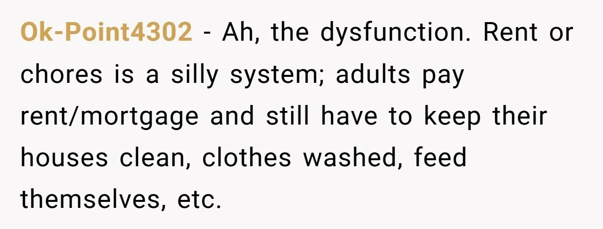 Ok-Point4302 − Ah, the dysfunction. Rent or chores is a silly system; adults pay rent/mortgage and still have to keep their houses clean, clothes washed, feed themselves, etc.